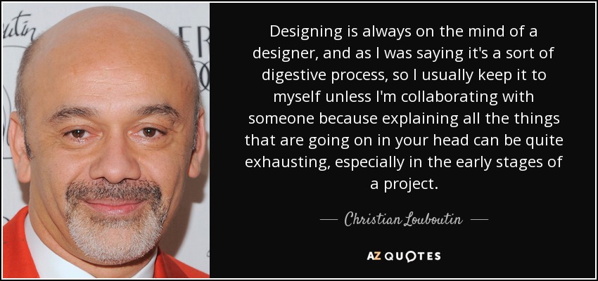 Designing is always on the mind of a designer, and as I was saying it's a sort of digestive process, so I usually keep it to myself unless I'm collaborating with someone because explaining all the things that are going on in your head can be quite exhausting, especially in the early stages of a project. - Christian Louboutin