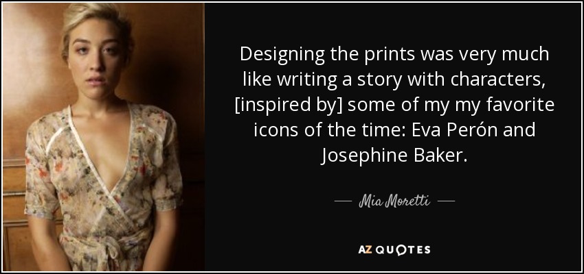 Designing the prints was very much like writing a story with characters, [inspired by] some of my my favorite icons of the time: Eva Perón and Josephine Baker. - Mia Moretti