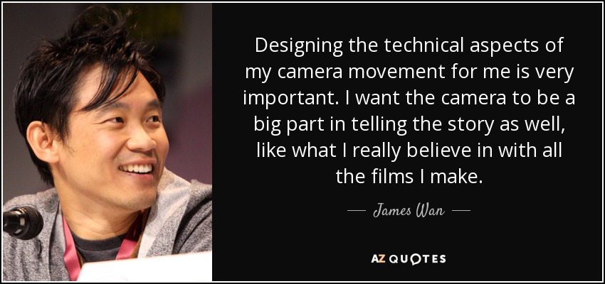 Designing the technical aspects of my camera movement for me is very important. I want the camera to be a big part in telling the story as well, like what I really believe in with all the films I make. - James Wan
