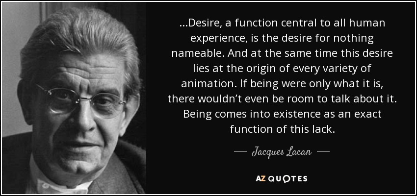 ...Desire, a function central to all human experience, is the desire for nothing nameable. And at the same time this desire lies at the origin of every variety of animation. If being were only what it is, there wouldn’t even be room to talk about it. Being comes into existence as an exact function of this lack. - Jacques Lacan