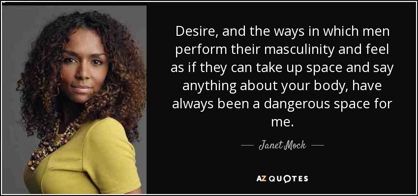 Desire, and the ways in which men perform their masculinity and feel as if they can take up space and say anything about your body, have always been a dangerous space for me. - Janet Mock