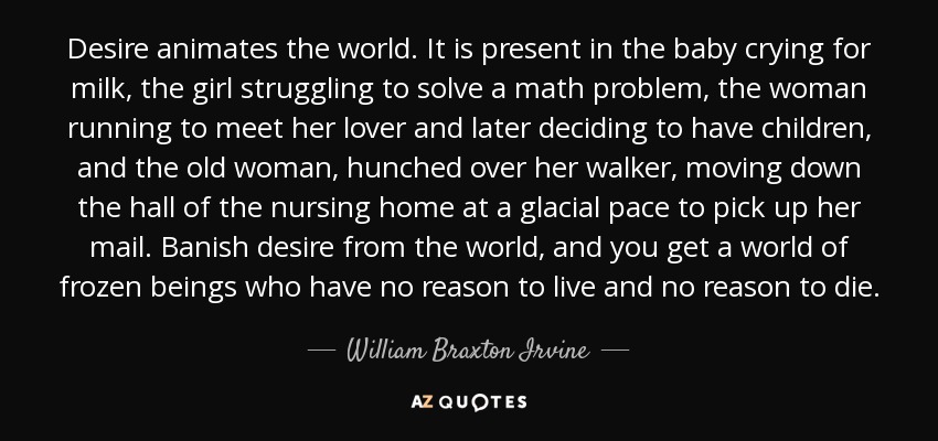 Desire animates the world. It is present in the baby crying for milk, the girl struggling to solve a math problem, the woman running to meet her lover and later deciding to have children, and the old woman, hunched over her walker, moving down the hall of the nursing home at a glacial pace to pick up her mail. Banish desire from the world, and you get a world of frozen beings who have no reason to live and no reason to die. - William Braxton Irvine