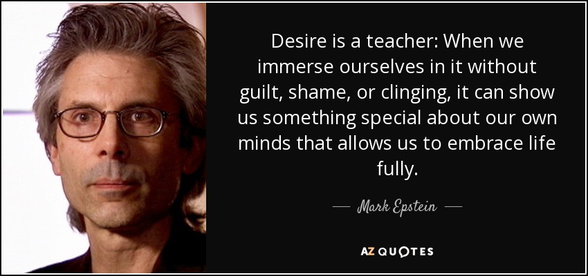 Desire is a teacher: When we immerse ourselves in it without guilt, shame, or clinging, it can show us something special about our own minds that allows us to embrace life fully. - Mark Epstein