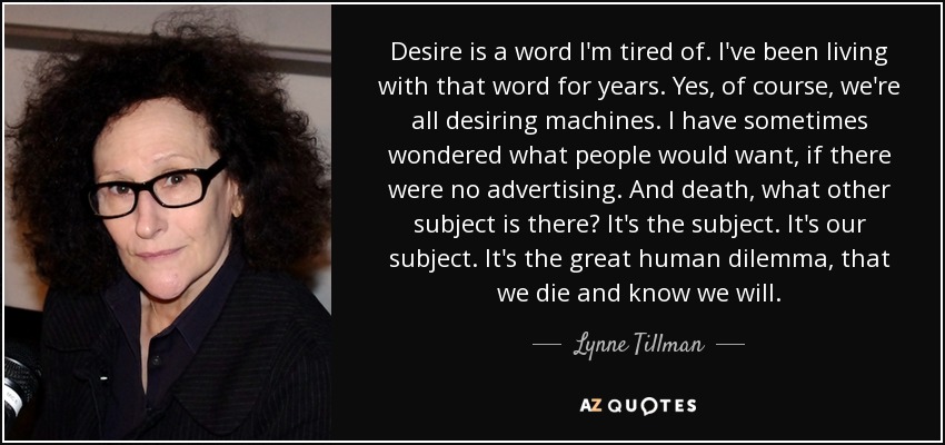 Desire is a word I'm tired of. I've been living with that word for years. Yes, of course, we're all desiring machines. I have sometimes wondered what people would want, if there were no advertising. And death, what other subject is there? It's the subject. It's our subject. It's the great human dilemma, that we die and know we will. - Lynne Tillman