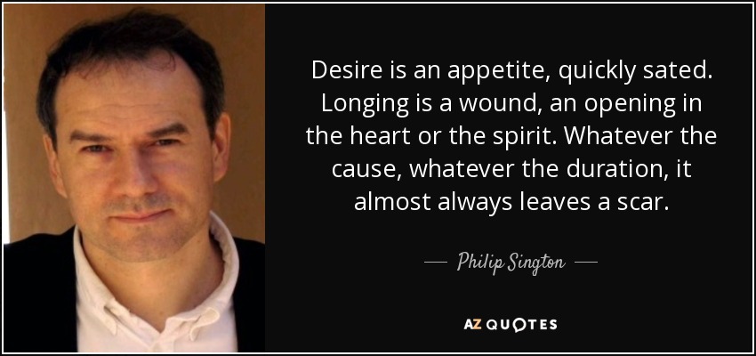 Desire is an appetite, quickly sated. Longing is a wound, an opening in the heart or the spirit. Whatever the cause, whatever the duration, it almost always leaves a scar. - Philip Sington