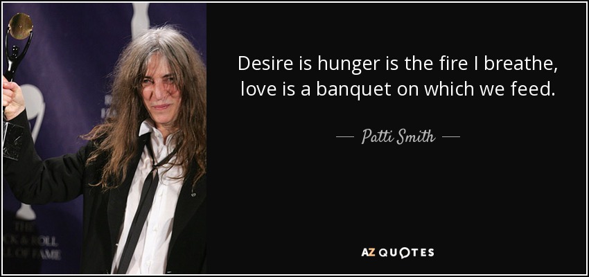 Desire is hunger is the fire I breathe, love is a banquet on which we feed. - Patti Smith