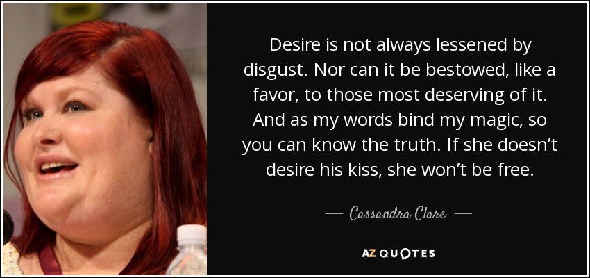 Desire is not always lessened by disgust. Nor can it be bestowed, like a favor, to those most deserving of it. And as my words bind my magic, so you can know the truth. If she doesn’t desire his kiss, she won’t be free. - Cassandra Clare