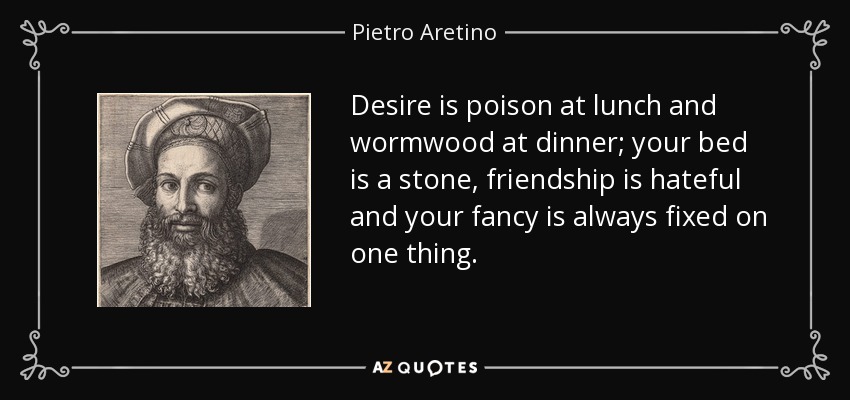 Desire is poison at lunch and wormwood at dinner; your bed is a stone, friendship is hateful and your fancy is always fixed on one thing. - Pietro Aretino