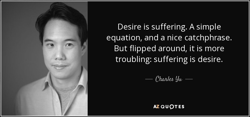 Desire is suffering. A simple equation, and a nice catchphrase. But flipped around, it is more troubling: suffering is desire. - Charles Yu