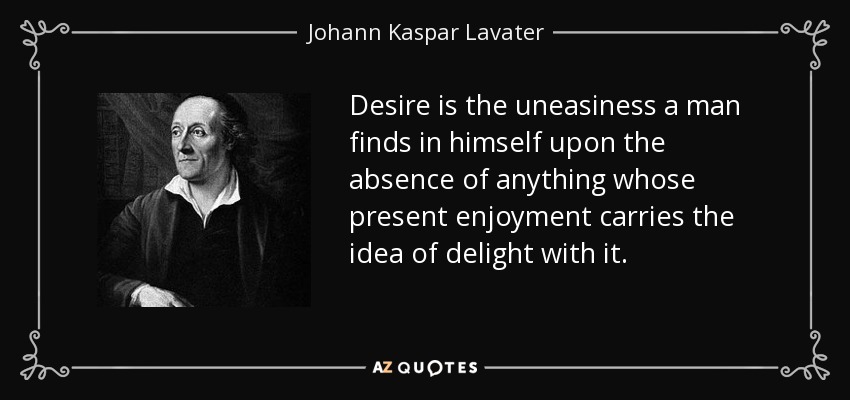 Desire is the uneasiness a man finds in himself upon the absence of anything whose present enjoyment carries the idea of delight with it. - Johann Kaspar Lavater