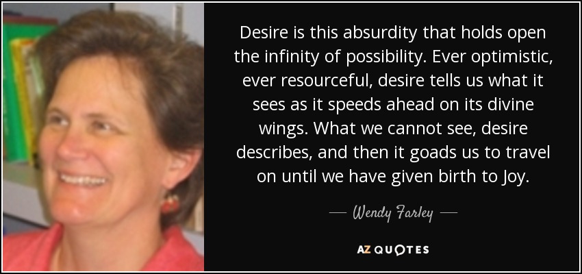 Desire is this absurdity that holds open the infinity of possibility. Ever optimistic, ever resourceful, desire tells us what it sees as it speeds ahead on its divine wings. What we cannot see, desire describes, and then it goads us to travel on until we have given birth to Joy. - Wendy Farley