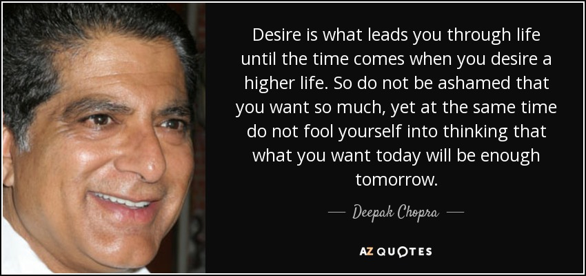 Desire is what leads you through life until the time comes when you desire a higher life. So do not be ashamed that you want so much, yet at the same time do not fool yourself into thinking that what you want today will be enough tomorrow. - Deepak Chopra