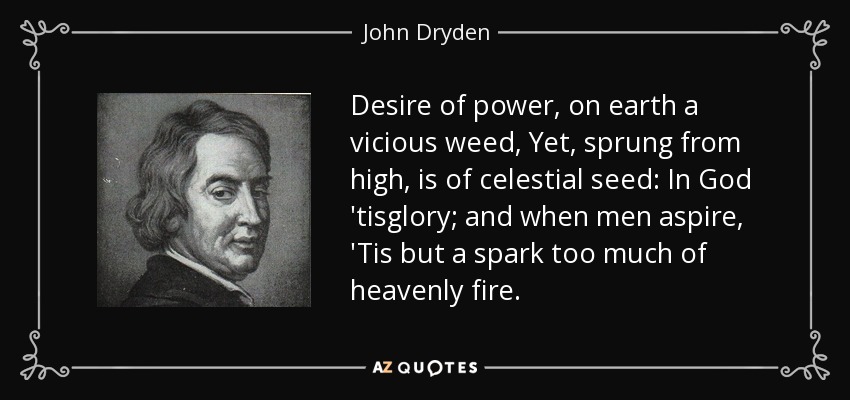 Desire of power, on earth a vicious weed, Yet, sprung from high, is of celestial seed: In God 'tisglory; and when men aspire, 'Tis but a spark too much of heavenly fire. - John Dryden