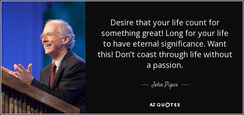 Desire that your life count for something great! Long for your life to have eternal significance. Want this! Don’t coast through life without a passion. - John Piper