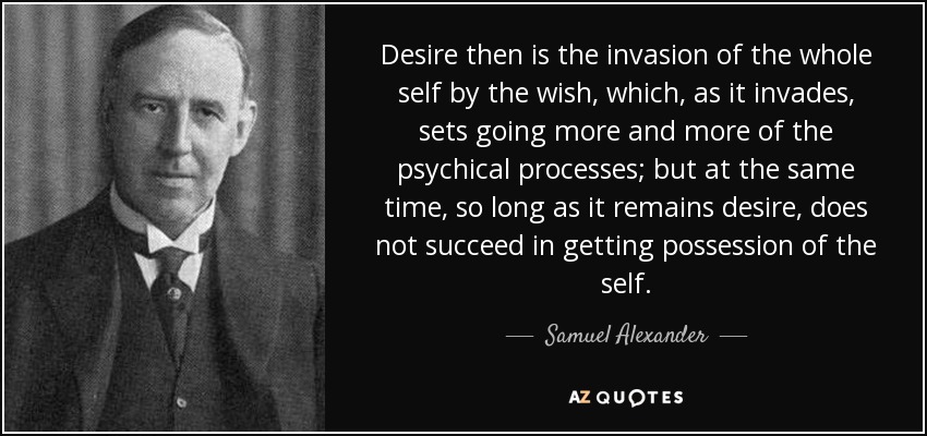 Desire then is the invasion of the whole self by the wish, which, as it invades, sets going more and more of the psychical processes; but at the same time, so long as it remains desire, does not succeed in getting possession of the self. - Samuel Alexander