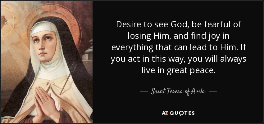 Desire to see God, be fearful of losing Him, and find joy in everything that can lead to Him. If you act in this way, you will always live in great peace. - Teresa of Avila