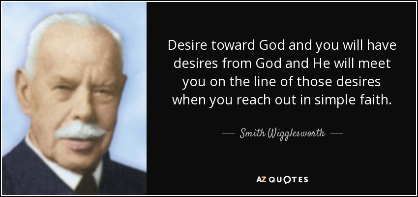 Desire toward God and you will have desires from God and He will meet you on the line of those desires when you reach out in simple faith. - Smith Wigglesworth