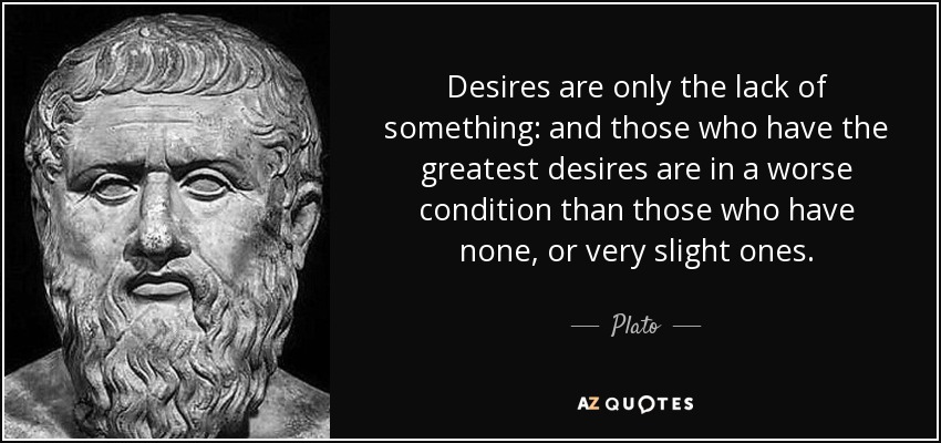 Desires are only the lack of something: and those who have the greatest desires are in a worse condition than those who have none, or very slight ones. - Plato