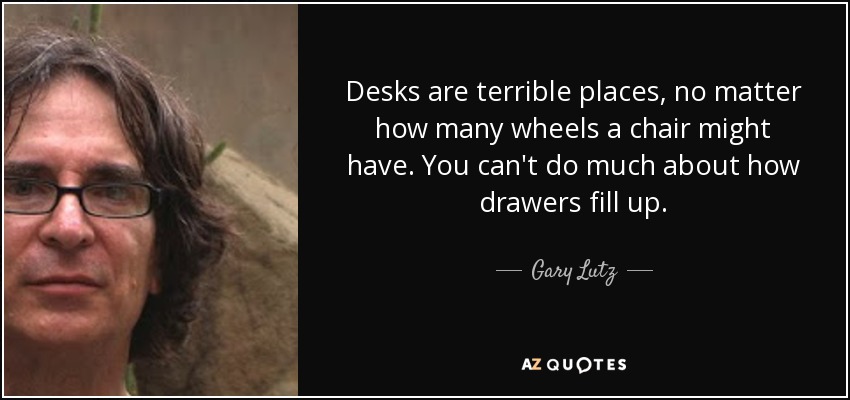 Desks are terrible places, no matter how many wheels a chair might have. You can't do much about how drawers fill up. - Gary Lutz