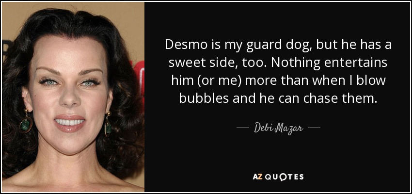 Desmo is my guard dog, but he has a sweet side, too. Nothing entertains him (or me) more than when I blow bubbles and he can chase them. - Debi Mazar