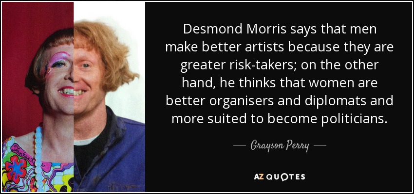 Desmond Morris says that men make better artists because they are greater risk-takers; on the other hand, he thinks that women are better organisers and diplomats and more suited to become politicians. - Grayson Perry