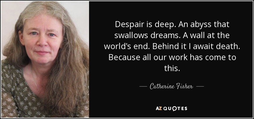 Despair is deep. An abyss that swallows dreams. A wall at the world's end. Behind it I await death. Because all our work has come to this. - Catherine Fisher