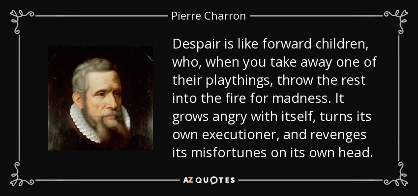 Despair is like forward children, who, when you take away one of their playthings, throw the rest into the fire for madness. It grows angry with itself, turns its own executioner, and revenges its misfortunes on its own head. - Pierre Charron