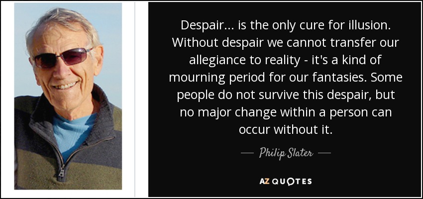 Despair ... is the only cure for illusion. Without despair we cannot transfer our allegiance to reality - it's a kind of mourning period for our fantasies. Some people do not survive this despair, but no major change within a person can occur without it. - Philip Slater