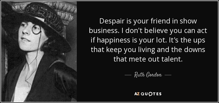 Despair is your friend in show business. I don't believe you can act if happiness is your lot. It's the ups that keep you living and the downs that mete out talent. - Ruth Gordon