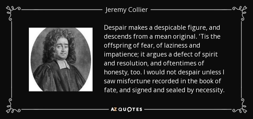 Despair makes a despicable figure, and descends from a mean original. 'Tis the offspring of fear, of laziness and impatience; it argues a defect of spirit and resolution, and oftentimes of honesty, too. I would not despair unless I saw misfortune recorded in the book of fate, and signed and sealed by necessity. - Jeremy Collier