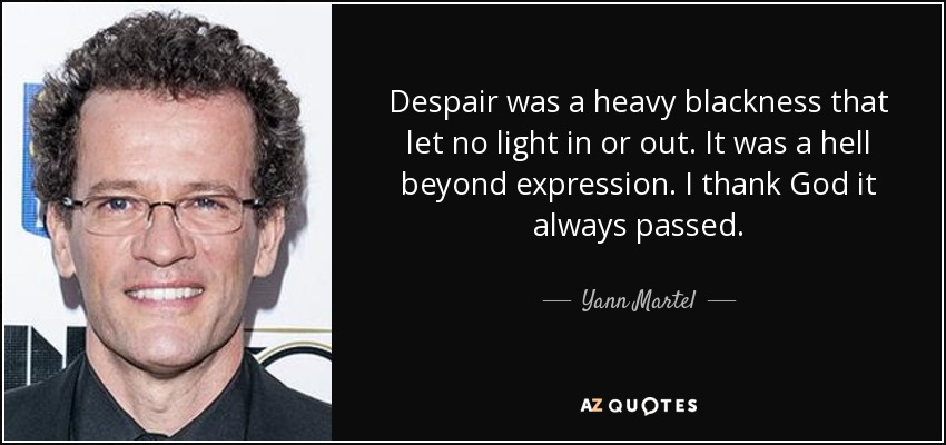 Despair was a heavy blackness that let no light in or out. It was a hell beyond expression. I thank God it always passed. - Yann Martel