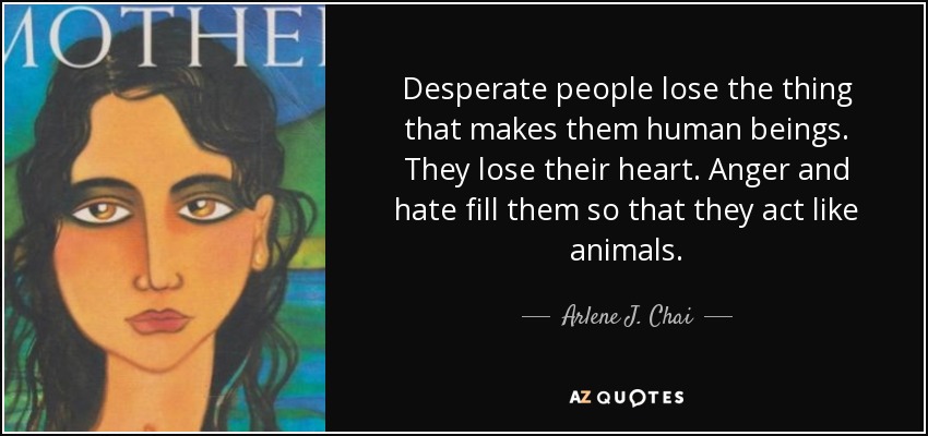 Desperate people lose the thing that makes them human beings. They lose their heart. Anger and hate fill them so that they act like animals. - Arlene J. Chai