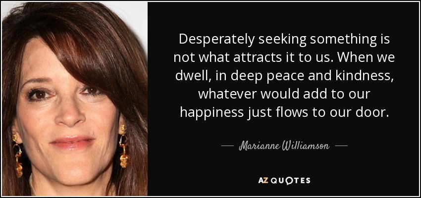 Desperately seeking something is not what attracts it to us. When we dwell, in deep peace and kindness, whatever would add to our happiness just flows to our door. - Marianne Williamson