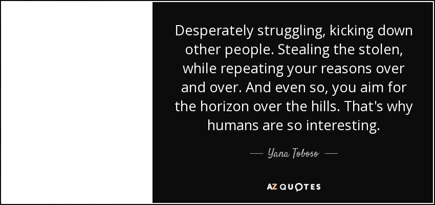 Desperately struggling, kicking down other people. Stealing the stolen, while repeating your reasons over and over. And even so, you aim for the horizon over the hills. That's why humans are so interesting. - Yana Toboso