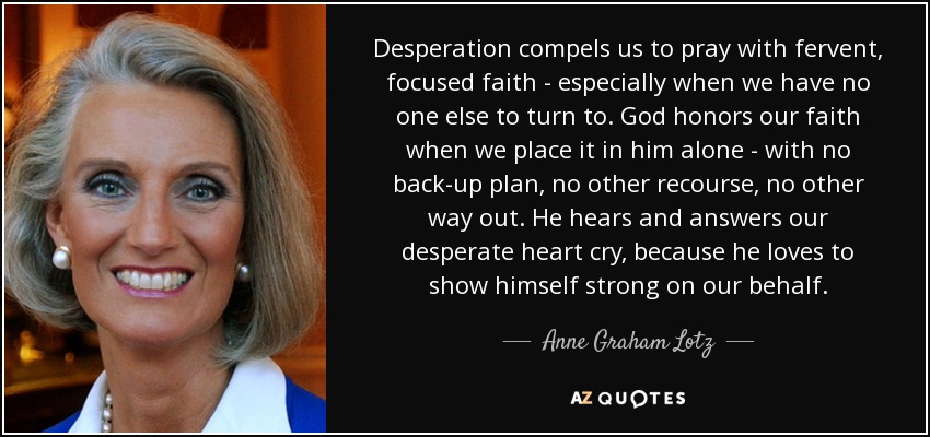 Desperation compels us to pray with fervent, focused faith - especially when we have no one else to turn to. God honors our faith when we place it in him alone - with no back-up plan, no other recourse, no other way out. He hears and answers our desperate heart cry, because he loves to show himself strong on our behalf. - Anne Graham Lotz