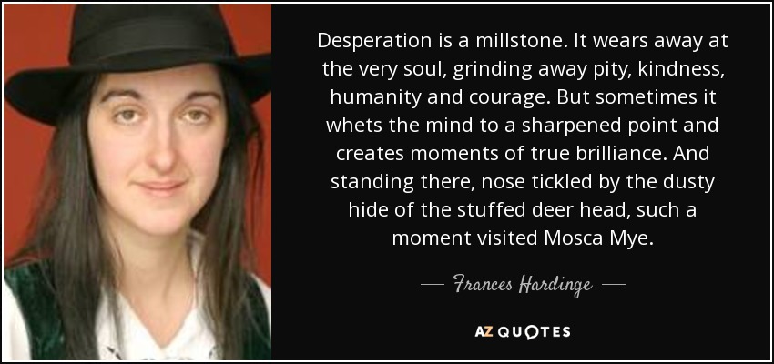 Desperation is a millstone. It wears away at the very soul, grinding away pity, kindness, humanity and courage. But sometimes it whets the mind to a sharpened point and creates moments of true brilliance. And standing there, nose tickled by the dusty hide of the stuffed deer head, such a moment visited Mosca Mye. - Frances Hardinge