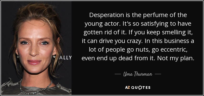 Desperation is the perfume of the young actor. It's so satisfying to have gotten rid of it. If you keep smelling it, it can drive you crazy. In this business a lot of people go nuts, go eccentric, even end up dead from it. Not my plan. - Uma Thurman