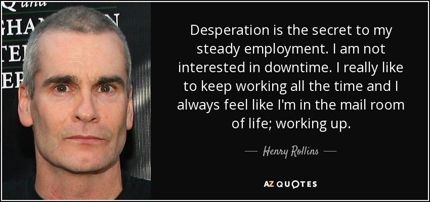 Desperation is the secret to my steady employment. I am not interested in downtime. I really like to keep working all the time and I always feel like I'm in the mail room of life; working up. - Henry Rollins