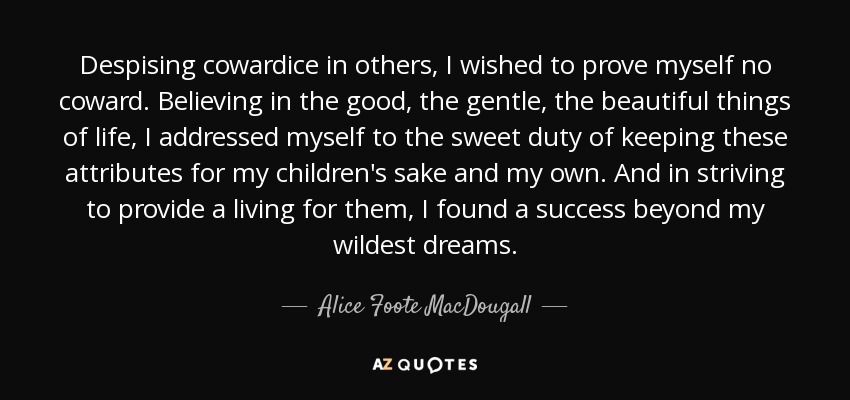 Despising cowardice in others, I wished to prove myself no coward. Believing in the good, the gentle, the beautiful things of life, I addressed myself to the sweet duty of keeping these attributes for my children's sake and my own. And in striving to provide a living for them, I found a success beyond my wildest dreams. - Alice Foote MacDougall