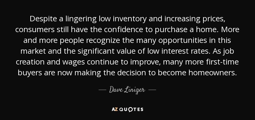 Despite a lingering low inventory and increasing prices, consumers still have the confidence to purchase a home. More and more people recognize the many opportunities in this market and the significant value of low interest rates. As job creation and wages continue to improve, many more first-time buyers are now making the decision to become homeowners. - Dave Liniger