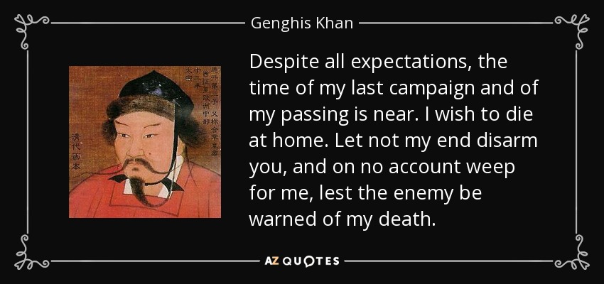 Despite all expectations, the time of my last campaign and of my passing is near. I wish to die at home. Let not my end disarm you, and on no account weep for me, lest the enemy be warned of my death. - Genghis Khan