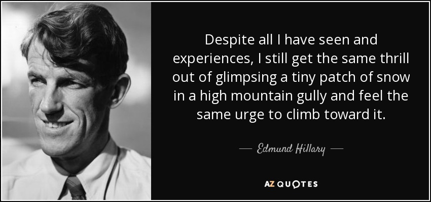 Despite all I have seen and experiences, I still get the same thrill out of glimpsing a tiny patch of snow in a high mountain gully and feel the same urge to climb toward it. - Edmund Hillary