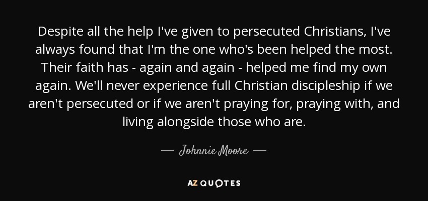 Despite all the help I've given to persecuted Christians, I've always found that I'm the one who's been helped the most. Their faith has - again and again - helped me find my own again. We'll never experience full Christian discipleship if we aren't persecuted or if we aren't praying for, praying with, and living alongside those who are. - Johnnie Moore, Jr.