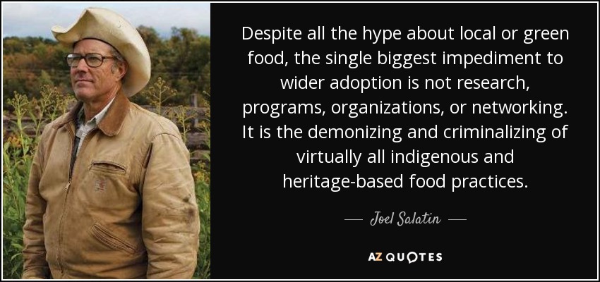 Despite all the hype about local or green food, the single biggest impediment to wider adoption is not research, programs, organizations, or networking. It is the demonizing and criminalizing of virtually all indigenous and heritage-based food practices. - Joel Salatin