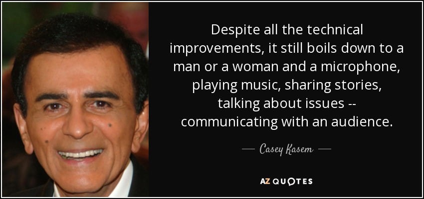 Despite all the technical improvements, it still boils down to a man or a woman and a microphone, playing music, sharing stories, talking about issues -- communicating with an audience. - Casey Kasem