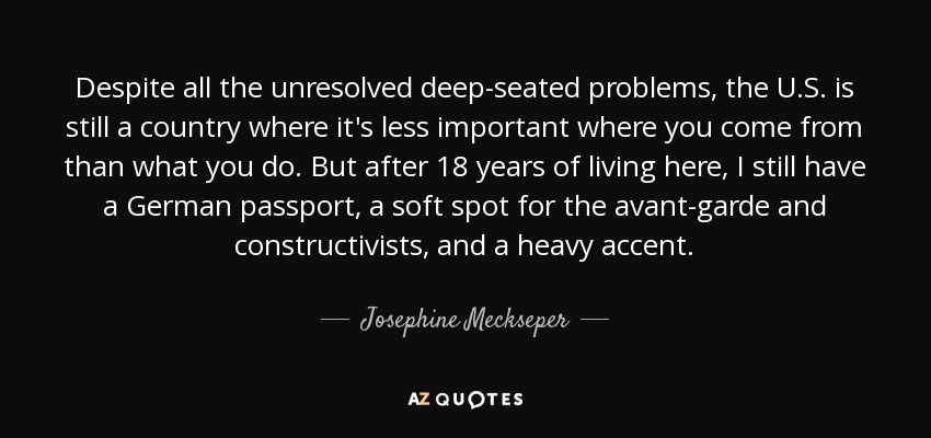 Despite all the unresolved deep-seated problems, the U.S. is still a country where it's less important where you come from than what you do. But after 18 years of living here, I still have a German passport, a soft spot for the avant-garde and constructivists, and a heavy accent. - Josephine Meckseper