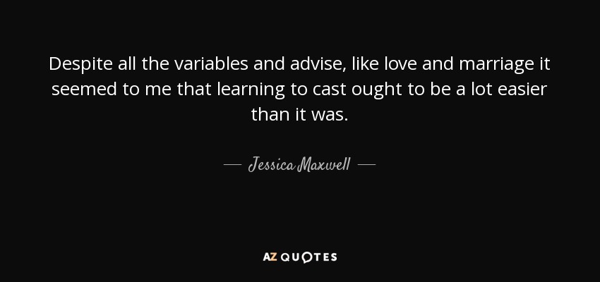 Despite all the variables and advise, like love and marriage it seemed to me that learning to cast ought to be a lot easier than it was. - Jessica Maxwell