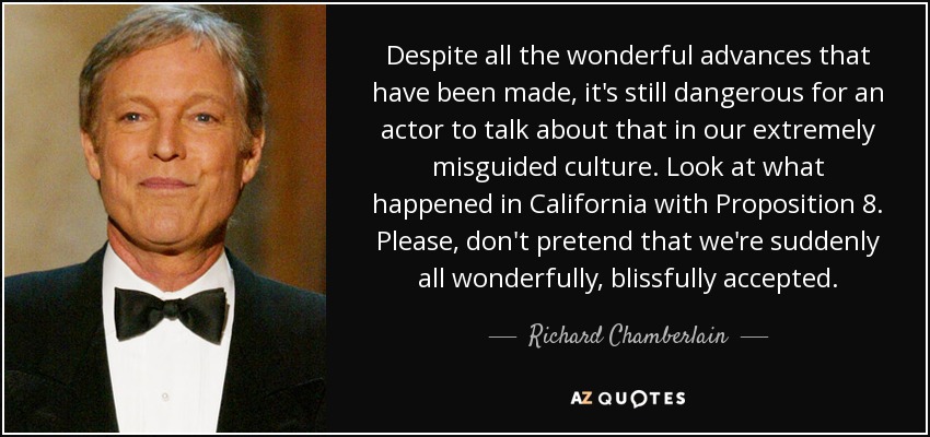 Despite all the wonderful advances that have been made, it's still dangerous for an actor to talk about that in our extremely misguided culture. Look at what happened in California with Proposition 8. Please, don't pretend that we're suddenly all wonderfully, blissfully accepted. - Richard Chamberlain