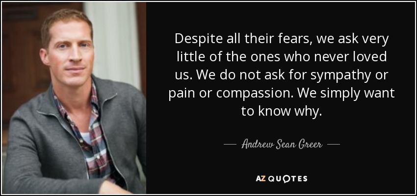 Despite all their fears, we ask very little of the ones who never loved us. We do not ask for sympathy or pain or compassion. We simply want to know why. - Andrew Sean Greer
