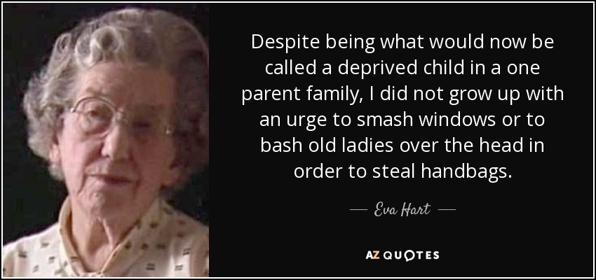 Despite being what would now be called a deprived child in a one parent family, I did not grow up with an urge to smash windows or to bash old ladies over the head in order to steal handbags. - Eva Hart